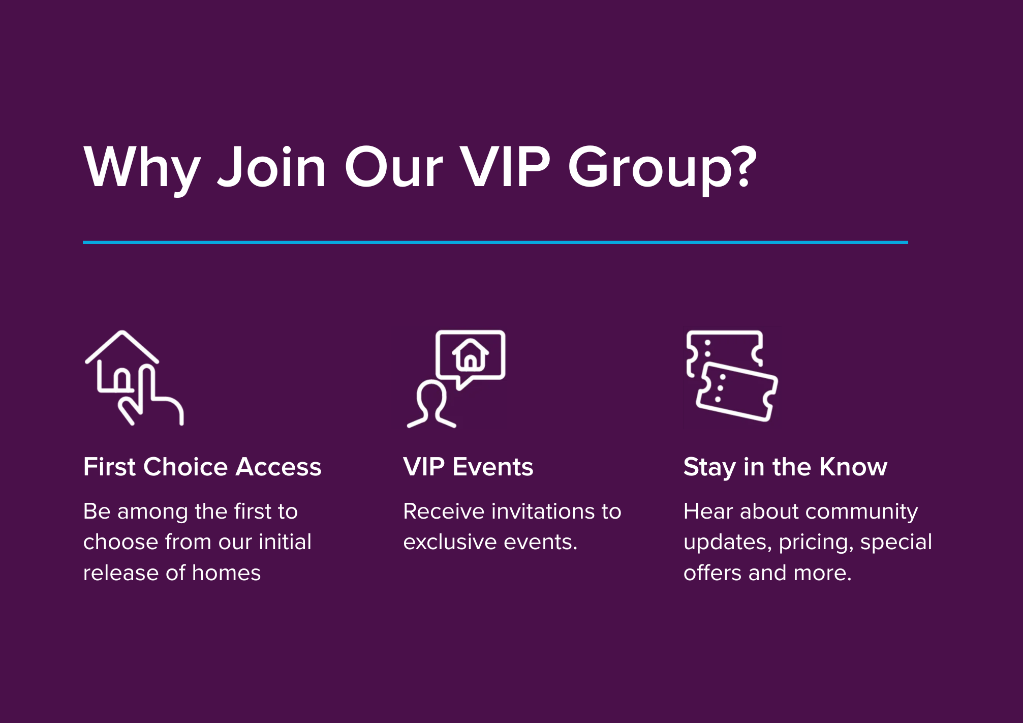 Be among the first to know about new community details. Enjoy exclusive savings and exciting incentives. Hear about pricing, special savings, and more.